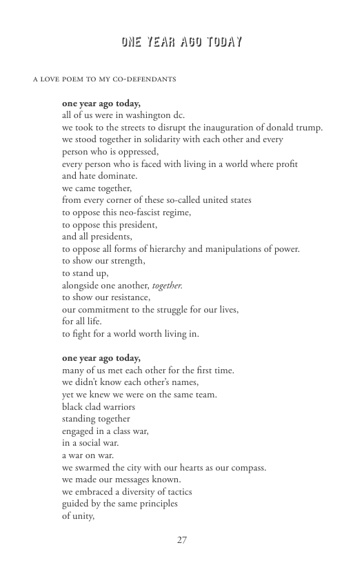 DIE TEAR AU TODAY A LOVE POEM TO MY CO-DEFENDANTS one year ago today, all of s were in washingron dc. we took to the streets to disrupt the inauguration of donald trump. we stood together in solidarity with each other and every person who is oppressed, every person who is faced with living in a world where profic and hate dominate. we came together, from every comer of these so-called united states t0 oppose this neo-fascist regime, t0 oppose this president, and all presidents, t0 oppose all forms of hierarchy and manipulations of power. t0 show our strength, o stand up, alongside one another, fogerher: t0 show our resistance, our commitment to the struggle for our lives, for all life. o fight for a world worth living in one year ago today, many of us met each other for the first time. we didn’t know each others names, yet we knew we were on the same team. black clad warriors standing together engaged in a class war, in a social war, we swarmed the city with our hears as our compass we made our messages known. we embraced a diversity of tactics guided by the same principles of unity, 27
